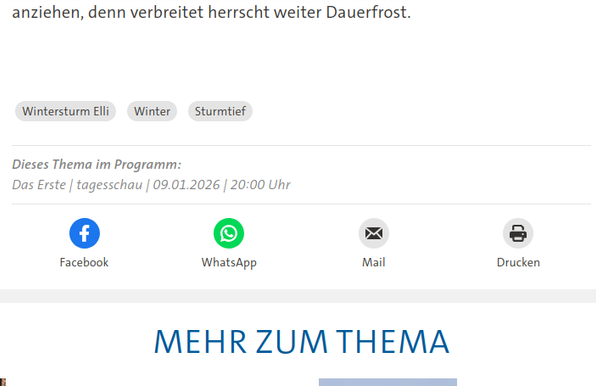 Screenshot von tagesschau.de (unterer Bereich eines Beitrags). Zu lesen ist die letzte Zeile des Beitrags (zum Thema Wintersturm), darunter Hashtags, und darunter:

blaues Facebook-Logo, grünes WhatsApp Logo, Mail-Logo, Drucken-Logo


Wer es ganz genau wissen will: das ist der lesbare Text:

anziehen, denn verbreitet herrscht weiter Dauerfrost.

    Wintersturm Elli
    Winter
    Sturmtief

Dieses Thema im Programm: Das Erste | tagesschau | 09.01.2026 | 20:00 Uhr

[dann kommen die Logos und darunter]

Mehr zum Thema (in Großbuchstaben)