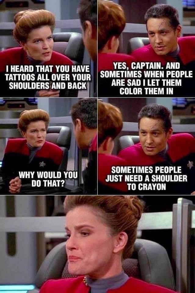 Janeway and Chakotay (Star Trek: Voyager) are conversing on the bridge. 
Janeway: I HEARD THAT YOU HAVE TATTOOS ALL OVER YOUR SHOULDERS AND BACK 
Chakotay: YES, CAPTAIN. AND SOMETIMES WHEN PEOPLE ARE SAD I LET THEM COLOR THEM IN 
Janeway: WHY WOULD YOU DO THAT? 
Chakotay: SOMETIMES PEOPLE JUST NEED A SHOULDER TO CRAYON
Janeway is unimpressed. 