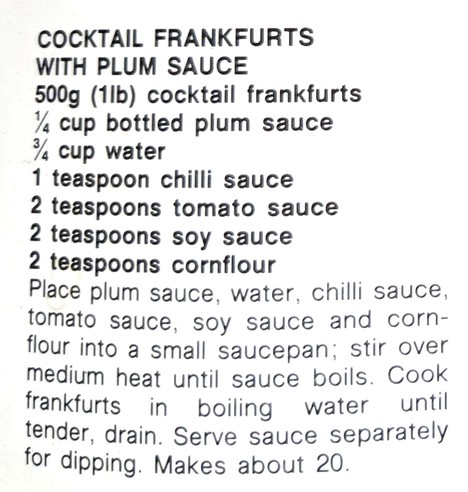 The recipe text:

COCKTAIL FRANKFURTS
WITH PLUM SAUCE

500g (1lb) cocktail frankfurts
¼, cup bottled plum sauce
¾, cup water
1 teaspoon chilli sauce
2 teaspoons tomato sauce
2 teaspoons soy sauce
2 teaspoons cornflour

Place plum sauce, water, chilli sauce,
tomato sauce, soy sauce and corn-
flour into a small saucepan, stir over
medium heat until sauce boils. Cook
frankfurts in boiling water until
tender, drain. Serve sauce separately
for dipping. Makes about 20.