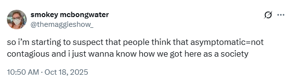 smokey mcbongwater @themaggieshow_
so i’m starting to suspect that people think that asymptomatic=not contagious and i just wanna know how we got here as a society
10:50 AM · Oct 18, 2025