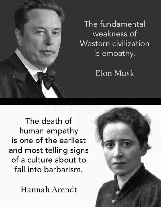 The fundamental weakness of
Western civilization is empathy.
Elon Musk
The death of human empathy is one of the earliest and most telling signs of a culture about to fall into barbarism.
Hannah Arendt