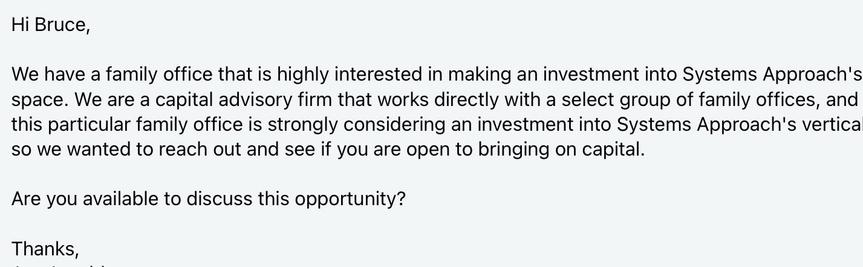 Email that reads “We have a family office that is highly interested in making an investment into Systems Approach's space. We are a capital advisory firm that works directly with a select group of family offices, and this particular family office is strongly considering an investment into Systems Approach's vertical, so we wanted to reach out and see if you are open to bringing on capital.

Are you available to discuss this opportunity?

Thanks,
