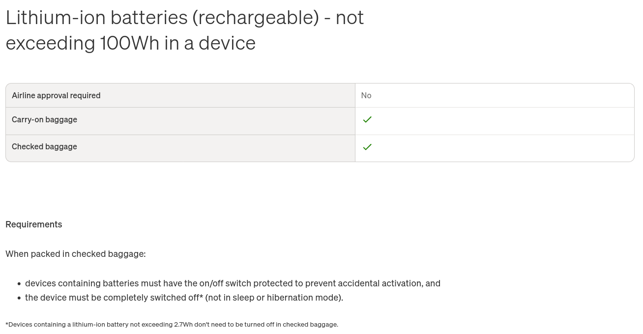 Screenshot from https://www.qantas.com/en-au/baggage/dangerous-goods/battery-powered-devices-and-equipment with text: Lithium-ion batteries (rechargeable) - not exceeding 100Wh in a device Airline approval required [ No ] Carry-on baggage [ Yes ] Checked baggage [Yes] Requirements when packed in checked baggage: * devices containing batteries must have the on/off switch protected to prevent accidental activation, and * the device must be completely switched off* (not in sleep or hibernation mode). *Devices containing a lithium-ion battery not exceeding 2.7Wh don't need to be turned off in checked baggage.