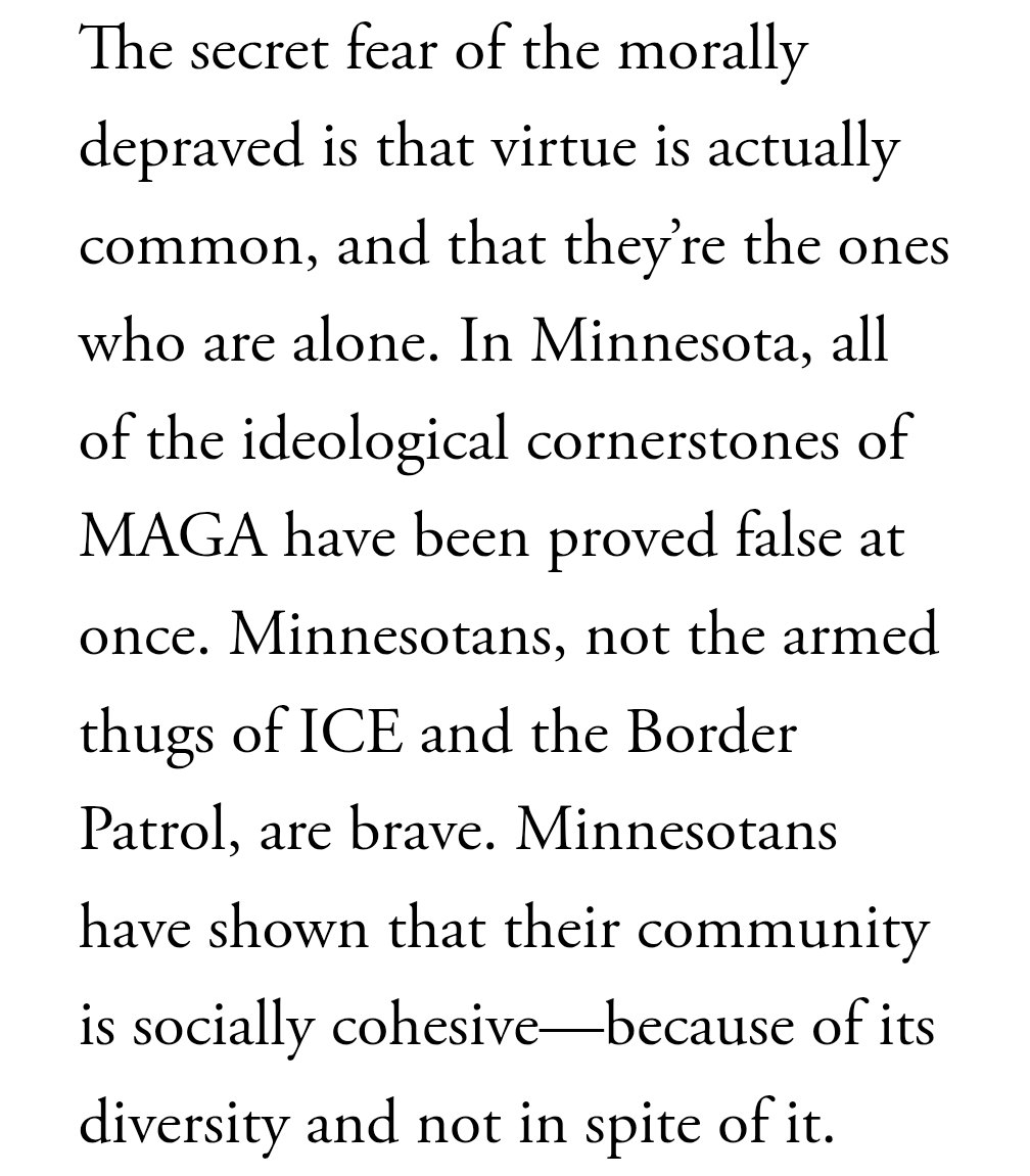 The secret fear of the morally depraved is that virtue is actually common, and that they’re the ones who are alone. In Minnesota, all of the ideological cornerstones of MAGA have been proved false at once. Minnesotans, not the armed thugs of ICE and the Border Patrol, are brave. Minnesotans have shown that their community is socially cohesive—because of its diversity and not in spite of it.