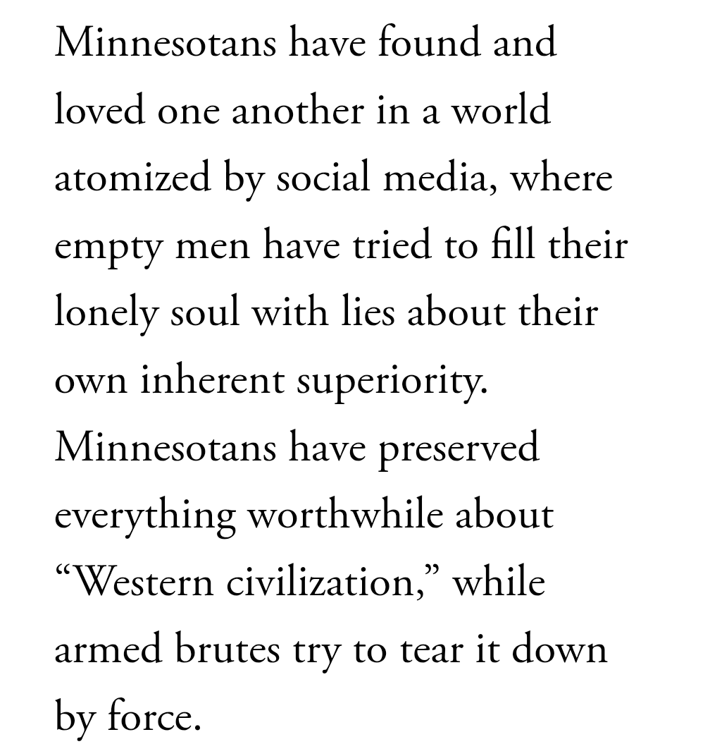 Minnesotans have found and loved one another in a world atomized by social media, where empty men have tried to fill their lonely soul with lies about their own inherent superiority. Minnesotans have preserved everything worthwhile about “Western civilization,” while armed brutes try to tear it down by force.