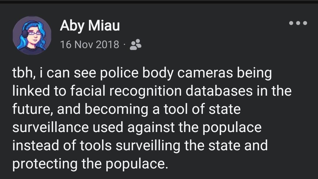 A 2018 Facebook post from me:
tbh, i can see police body cameras being linked to facial recognition databases in the future, and becoming a tool of state surveillance used against the populace instead of tools surveilling the state and protecting the populace.