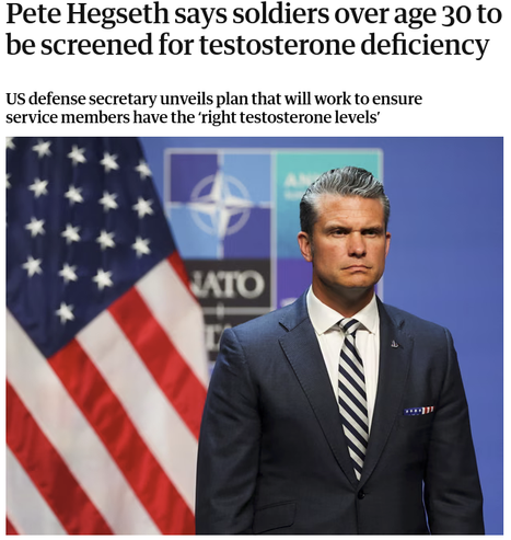 An article with a photo of Pete Hegseth trying his best to not look like a clown in front of a US flag and a NATO banner. The article is headlined:
"Pete Hegseth says soldiers over age 30 to be screened for testosterone deficiency

US defense secretary unveils plan that will work to ensure service members have the ‘right testosterone levels’"