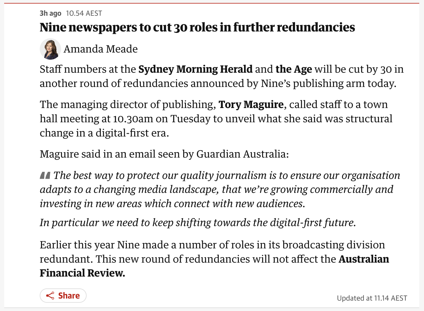 Nine newspapers to cut 30 roles in further redundancies
Staff numbers at the Sydney Morning Herald and the Age will be cut by 30 in another round of redundancies announced by Nine’s publishing arm today.

The managing director of publishing, Tory Maguire, called staff to a town hall meeting at 10.30am on Tuesday to unveil what she said was structural change in a digital-first era.
Maguire said in an email seen by Guardian Australia:
"The best way to protect our quality journalism is to ensure our organisation adapts to a changing media landscape, that we’re growing commercially and investing in new areas which connect with new audiences.
In particular we need to keep shifting towards the digital-first future."

Earlier this year Nine made a number of roles in its broadcasting division redundant. This new round of redundancies will not affect the Australian Financial Review.