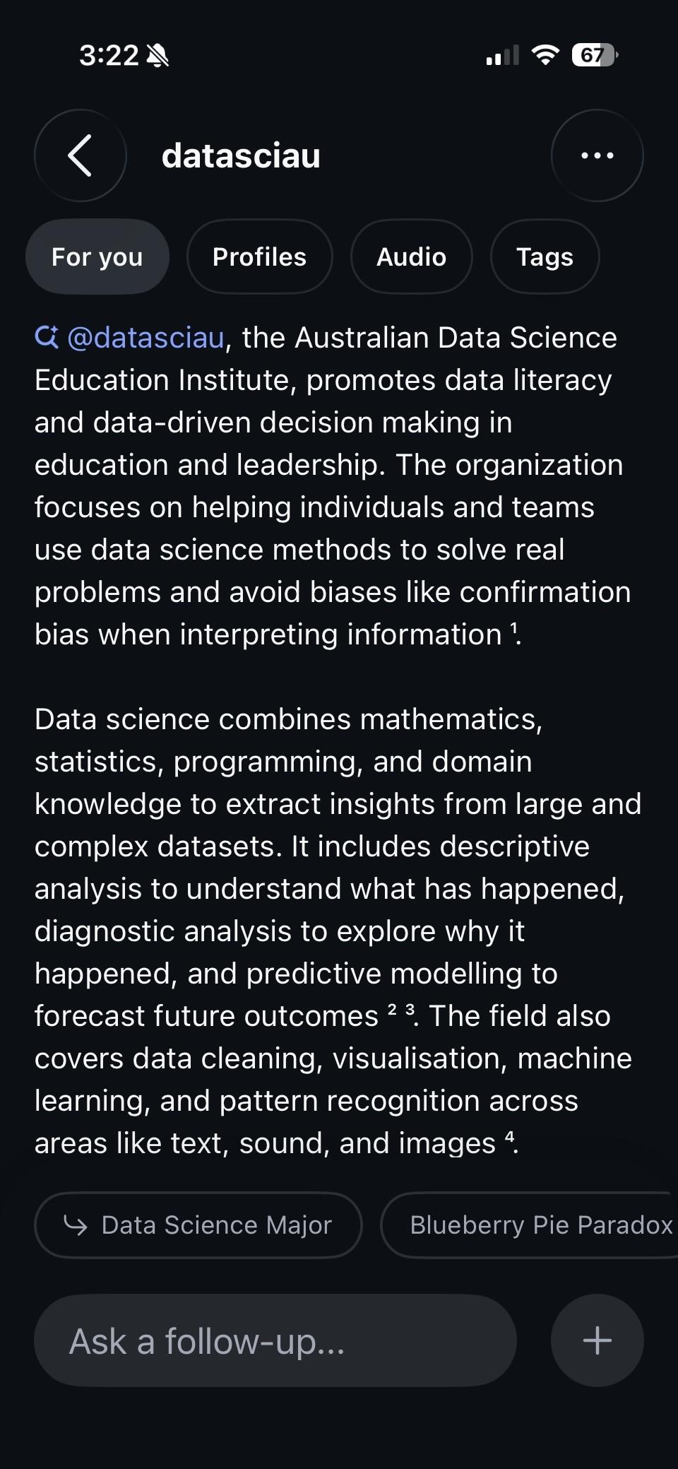 a screenshot of a response from meta ai to a search for datasciau. it reads:

C @datasciau, the Australian Data Science Education Institute, promotes data literacy and data-driven decision making in education and leadership. The organization focuses on helping individuals and teams use data science methods to solve real problems and avoid biases like confirmation bias when interpreting information?
Data science combines mathematics, statistics, programming, and domain knowledge to extract insights from large and complex datasets. It includes descriptive analysis to understand what has happened, diagnostic analysis to explore why it happened, and predictive modelling to forecast future outcomes 23. The field also covers data cleaning, visualisation, machine learning, and pattern recognition across areas like text, sound, and images.
