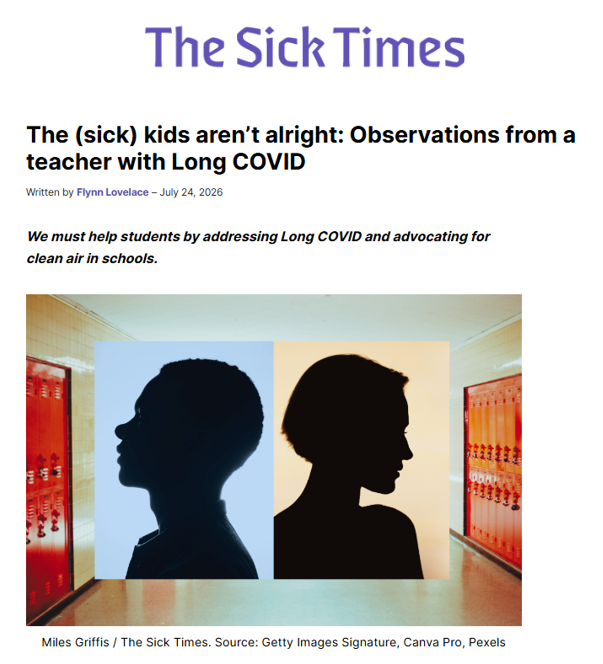 An article header and featured image from the online publication The Sick Times.
•	Header: The website title "The Sick Times" is in purple text at the top. Below, a bold headline reads: "The (sick) kids aren’t alright: Observations from a teacher with Long COVID." It is written by Flynn Lovelace and dated July 24, 2026.
•	Subheading: Italicized text states, "We must help students by addressing Long COVID and advocating for clean air in schools."
•	Featured Image: Set in a school hallway with rows of red lockers on either side. Overlaid in the center are two side-by-side profile silhouettes of teenagers facing outward. The silhouette on the left is set against a light blue square background, and the one on the right is against a pale beige square background.
•	Caption: Credits Miles Griffis / The Sick Times, with sources listed as Getty Images Signature, Canva Pro, and Pexels.