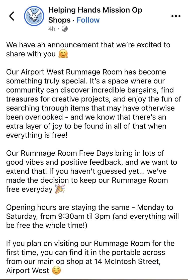 A post that says We have an announcement that we're excited to share with you
Our Airport West Rummage Room has become something truly special. It's a space where our community can discover incredible bargains, find treasures for creative projects, and enjoy the fun of searching through items that may have otherwise been overlooked - and we know that there's an extra layer of joy to be found in all of that when everything is free!
Our Rummage Room Free Days bring in lots of good vibes and positive feedback, and we want to extend that! If you haven't guessed yet... we've made the decision to keep our Rummage Room free everyday
Opening hours are staying the same - Monday to Saturday, from 9:30am til 3pm (and everything will be free the whole time!)
If you plan on visiting our Rummage Room for the first time, you can find it in the portable across from our main op shop at 14 McIntosh Street,
Airport West